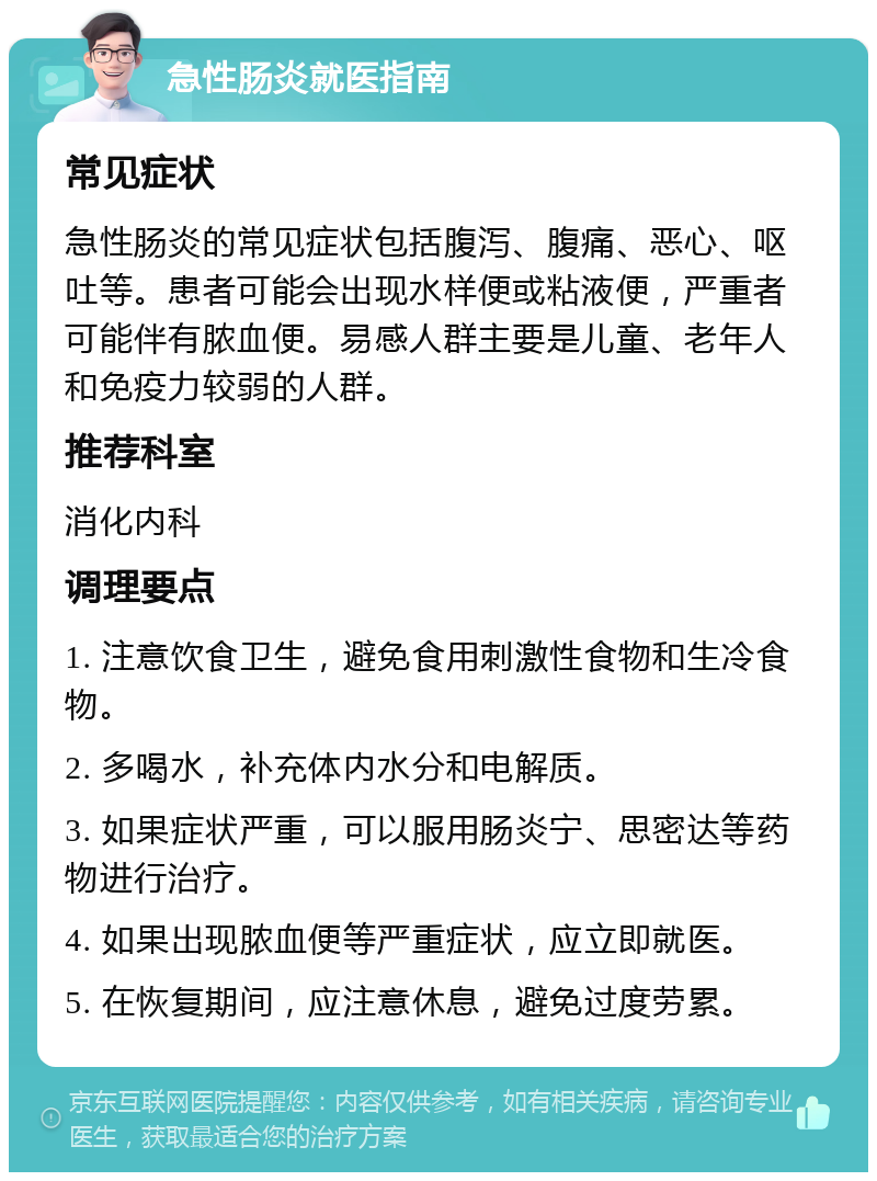 急性肠炎就医指南 常见症状 急性肠炎的常见症状包括腹泻、腹痛、恶心、呕吐等。患者可能会出现水样便或粘液便，严重者可能伴有脓血便。易感人群主要是儿童、老年人和免疫力较弱的人群。 推荐科室 消化内科 调理要点 1. 注意饮食卫生，避免食用刺激性食物和生冷食物。 2. 多喝水，补充体内水分和电解质。 3. 如果症状严重，可以服用肠炎宁、思密达等药物进行治疗。 4. 如果出现脓血便等严重症状，应立即就医。 5. 在恢复期间，应注意休息，避免过度劳累。