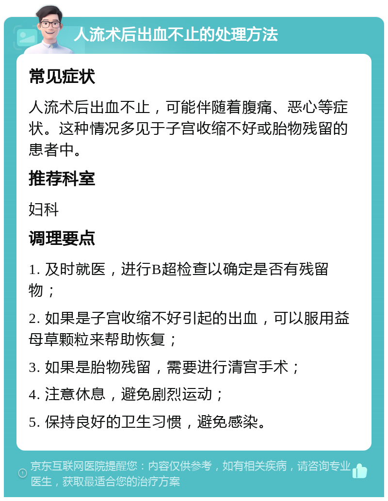 人流术后出血不止的处理方法 常见症状 人流术后出血不止，可能伴随着腹痛、恶心等症状。这种情况多见于子宫收缩不好或胎物残留的患者中。 推荐科室 妇科 调理要点 1. 及时就医，进行B超检查以确定是否有残留物； 2. 如果是子宫收缩不好引起的出血，可以服用益母草颗粒来帮助恢复； 3. 如果是胎物残留，需要进行清宫手术； 4. 注意休息，避免剧烈运动； 5. 保持良好的卫生习惯，避免感染。