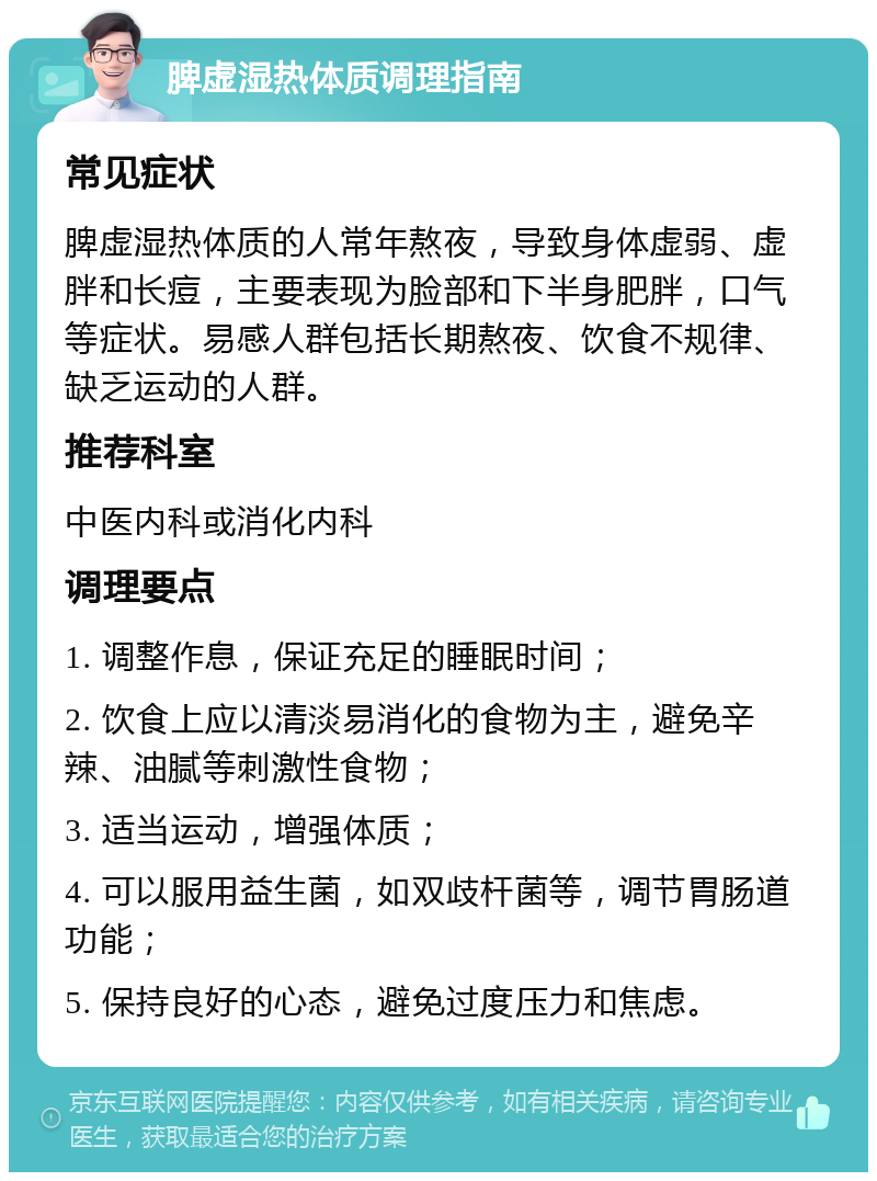 脾虚湿热体质调理指南 常见症状 脾虚湿热体质的人常年熬夜，导致身体虚弱、虚胖和长痘，主要表现为脸部和下半身肥胖，口气等症状。易感人群包括长期熬夜、饮食不规律、缺乏运动的人群。 推荐科室 中医内科或消化内科 调理要点 1. 调整作息，保证充足的睡眠时间； 2. 饮食上应以清淡易消化的食物为主，避免辛辣、油腻等刺激性食物； 3. 适当运动，增强体质； 4. 可以服用益生菌，如双歧杆菌等，调节胃肠道功能； 5. 保持良好的心态，避免过度压力和焦虑。