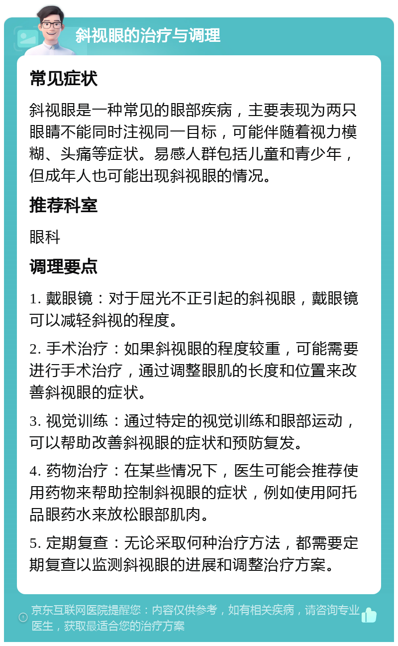 斜视眼的治疗与调理 常见症状 斜视眼是一种常见的眼部疾病，主要表现为两只眼睛不能同时注视同一目标，可能伴随着视力模糊、头痛等症状。易感人群包括儿童和青少年，但成年人也可能出现斜视眼的情况。 推荐科室 眼科 调理要点 1. 戴眼镜：对于屈光不正引起的斜视眼，戴眼镜可以减轻斜视的程度。 2. 手术治疗：如果斜视眼的程度较重，可能需要进行手术治疗，通过调整眼肌的长度和位置来改善斜视眼的症状。 3. 视觉训练：通过特定的视觉训练和眼部运动，可以帮助改善斜视眼的症状和预防复发。 4. 药物治疗：在某些情况下，医生可能会推荐使用药物来帮助控制斜视眼的症状，例如使用阿托品眼药水来放松眼部肌肉。 5. 定期复查：无论采取何种治疗方法，都需要定期复查以监测斜视眼的进展和调整治疗方案。