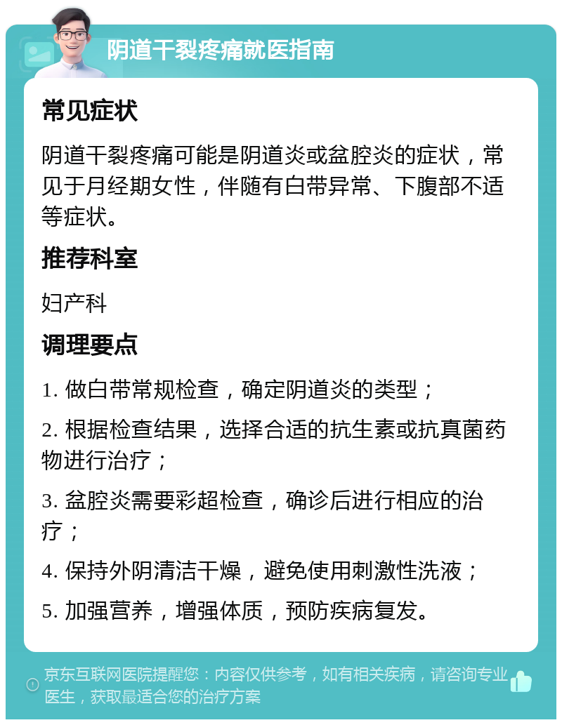 阴道干裂疼痛就医指南 常见症状 阴道干裂疼痛可能是阴道炎或盆腔炎的症状，常见于月经期女性，伴随有白带异常、下腹部不适等症状。 推荐科室 妇产科 调理要点 1. 做白带常规检查，确定阴道炎的类型； 2. 根据检查结果，选择合适的抗生素或抗真菌药物进行治疗； 3. 盆腔炎需要彩超检查，确诊后进行相应的治疗； 4. 保持外阴清洁干燥，避免使用刺激性洗液； 5. 加强营养，增强体质，预防疾病复发。