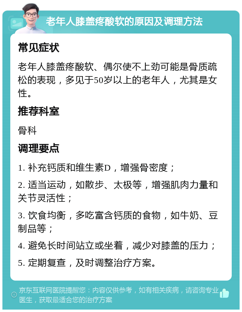 老年人膝盖疼酸软的原因及调理方法 常见症状 老年人膝盖疼酸软、偶尔使不上劲可能是骨质疏松的表现，多见于50岁以上的老年人，尤其是女性。 推荐科室 骨科 调理要点 1. 补充钙质和维生素D，增强骨密度； 2. 适当运动，如散步、太极等，增强肌肉力量和关节灵活性； 3. 饮食均衡，多吃富含钙质的食物，如牛奶、豆制品等； 4. 避免长时间站立或坐着，减少对膝盖的压力； 5. 定期复查，及时调整治疗方案。