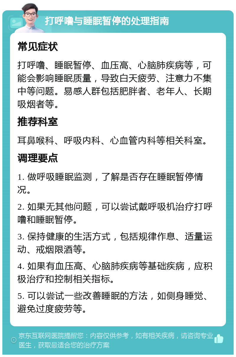 打呼噜与睡眠暂停的处理指南 常见症状 打呼噜、睡眠暂停、血压高、心脑肺疾病等，可能会影响睡眠质量，导致白天疲劳、注意力不集中等问题。易感人群包括肥胖者、老年人、长期吸烟者等。 推荐科室 耳鼻喉科、呼吸内科、心血管内科等相关科室。 调理要点 1. 做呼吸睡眠监测，了解是否存在睡眠暂停情况。 2. 如果无其他问题，可以尝试戴呼吸机治疗打呼噜和睡眠暂停。 3. 保持健康的生活方式，包括规律作息、适量运动、戒烟限酒等。 4. 如果有血压高、心脑肺疾病等基础疾病，应积极治疗和控制相关指标。 5. 可以尝试一些改善睡眠的方法，如侧身睡觉、避免过度疲劳等。