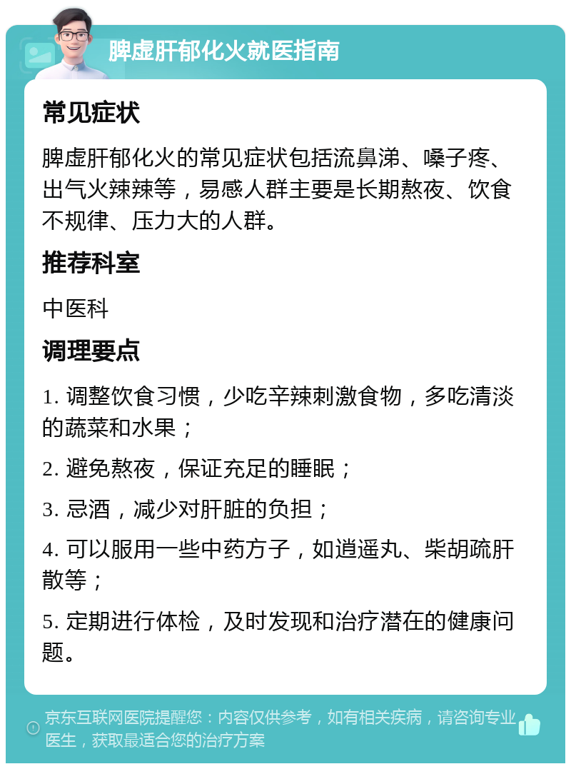 脾虚肝郁化火就医指南 常见症状 脾虚肝郁化火的常见症状包括流鼻涕、嗓子疼、出气火辣辣等，易感人群主要是长期熬夜、饮食不规律、压力大的人群。 推荐科室 中医科 调理要点 1. 调整饮食习惯，少吃辛辣刺激食物，多吃清淡的蔬菜和水果； 2. 避免熬夜，保证充足的睡眠； 3. 忌酒，减少对肝脏的负担； 4. 可以服用一些中药方子，如逍遥丸、柴胡疏肝散等； 5. 定期进行体检，及时发现和治疗潜在的健康问题。