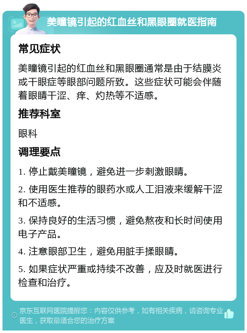 美瞳镜引起的红血丝和黑眼圈就医指南 常见症状 美瞳镜引起的红血丝和黑眼圈通常是由于结膜炎或干眼症等眼部问题所致。这些症状可能会伴随着眼睛干涩、痒、灼热等不适感。 推荐科室 眼科 调理要点 1. 停止戴美瞳镜，避免进一步刺激眼睛。 2. 使用医生推荐的眼药水或人工泪液来缓解干涩和不适感。 3. 保持良好的生活习惯，避免熬夜和长时间使用电子产品。 4. 注意眼部卫生，避免用脏手揉眼睛。 5. 如果症状严重或持续不改善，应及时就医进行检查和治疗。