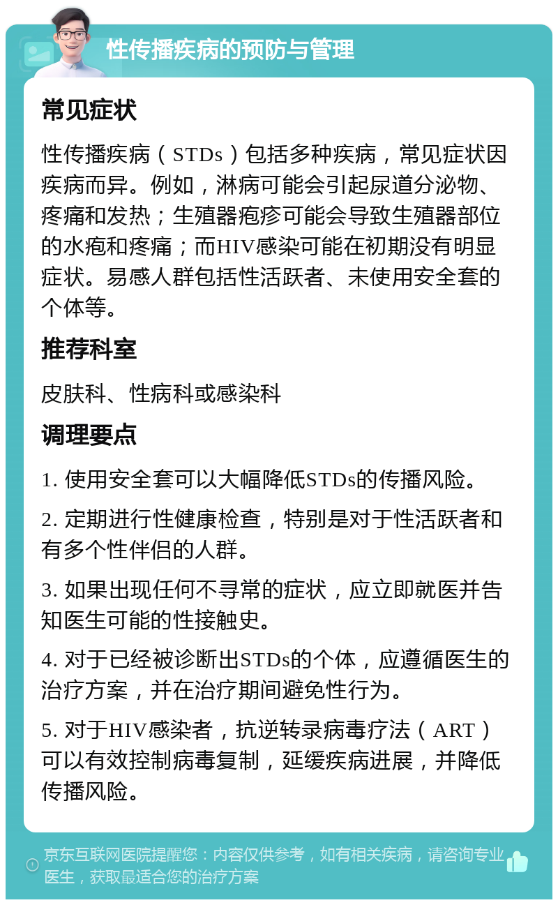 性传播疾病的预防与管理 常见症状 性传播疾病（STDs）包括多种疾病，常见症状因疾病而异。例如，淋病可能会引起尿道分泌物、疼痛和发热；生殖器疱疹可能会导致生殖器部位的水疱和疼痛；而HIV感染可能在初期没有明显症状。易感人群包括性活跃者、未使用安全套的个体等。 推荐科室 皮肤科、性病科或感染科 调理要点 1. 使用安全套可以大幅降低STDs的传播风险。 2. 定期进行性健康检查，特别是对于性活跃者和有多个性伴侣的人群。 3. 如果出现任何不寻常的症状，应立即就医并告知医生可能的性接触史。 4. 对于已经被诊断出STDs的个体，应遵循医生的治疗方案，并在治疗期间避免性行为。 5. 对于HIV感染者，抗逆转录病毒疗法（ART）可以有效控制病毒复制，延缓疾病进展，并降低传播风险。