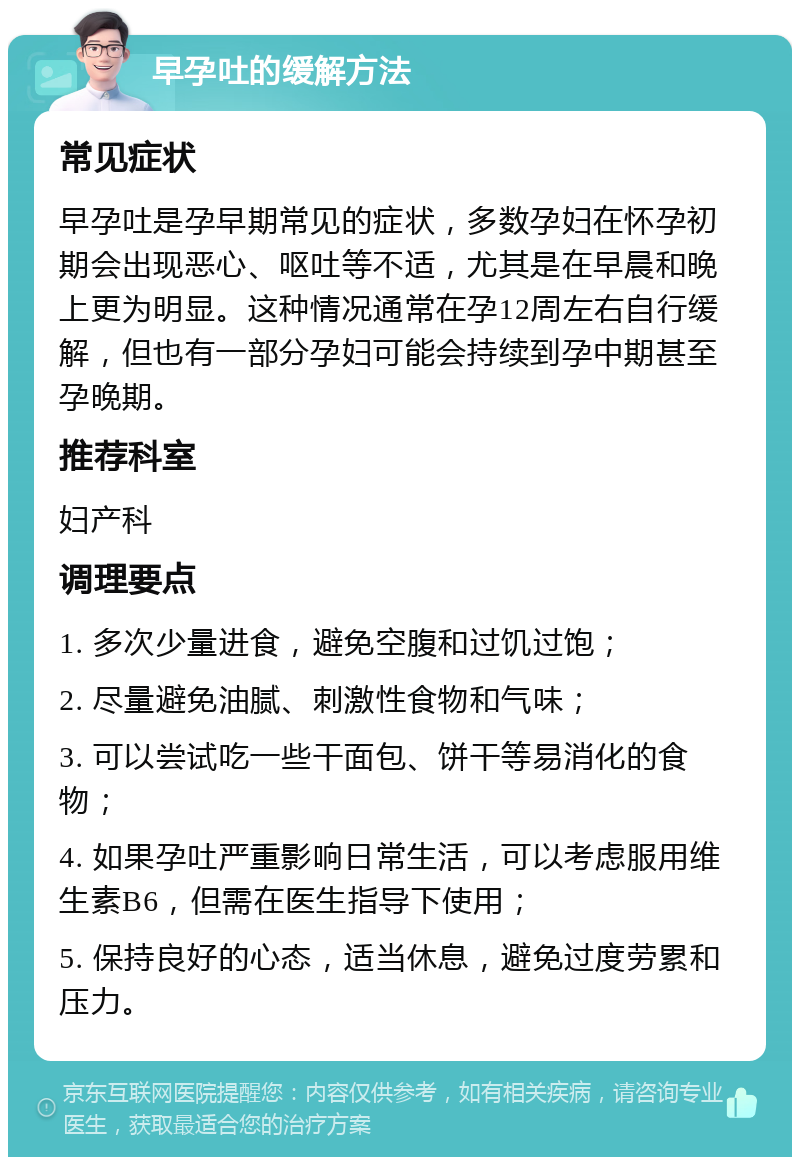 早孕吐的缓解方法 常见症状 早孕吐是孕早期常见的症状，多数孕妇在怀孕初期会出现恶心、呕吐等不适，尤其是在早晨和晚上更为明显。这种情况通常在孕12周左右自行缓解，但也有一部分孕妇可能会持续到孕中期甚至孕晚期。 推荐科室 妇产科 调理要点 1. 多次少量进食，避免空腹和过饥过饱； 2. 尽量避免油腻、刺激性食物和气味； 3. 可以尝试吃一些干面包、饼干等易消化的食物； 4. 如果孕吐严重影响日常生活，可以考虑服用维生素B6，但需在医生指导下使用； 5. 保持良好的心态，适当休息，避免过度劳累和压力。