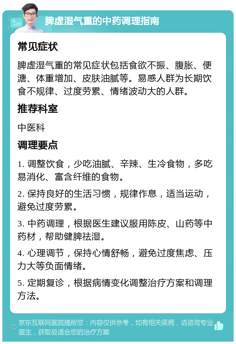 脾虚湿气重的中药调理指南 常见症状 脾虚湿气重的常见症状包括食欲不振、腹胀、便溏、体重增加、皮肤油腻等。易感人群为长期饮食不规律、过度劳累、情绪波动大的人群。 推荐科室 中医科 调理要点 1. 调整饮食，少吃油腻、辛辣、生冷食物，多吃易消化、富含纤维的食物。 2. 保持良好的生活习惯，规律作息，适当运动，避免过度劳累。 3. 中药调理，根据医生建议服用陈皮、山药等中药材，帮助健脾祛湿。 4. 心理调节，保持心情舒畅，避免过度焦虑、压力大等负面情绪。 5. 定期复诊，根据病情变化调整治疗方案和调理方法。