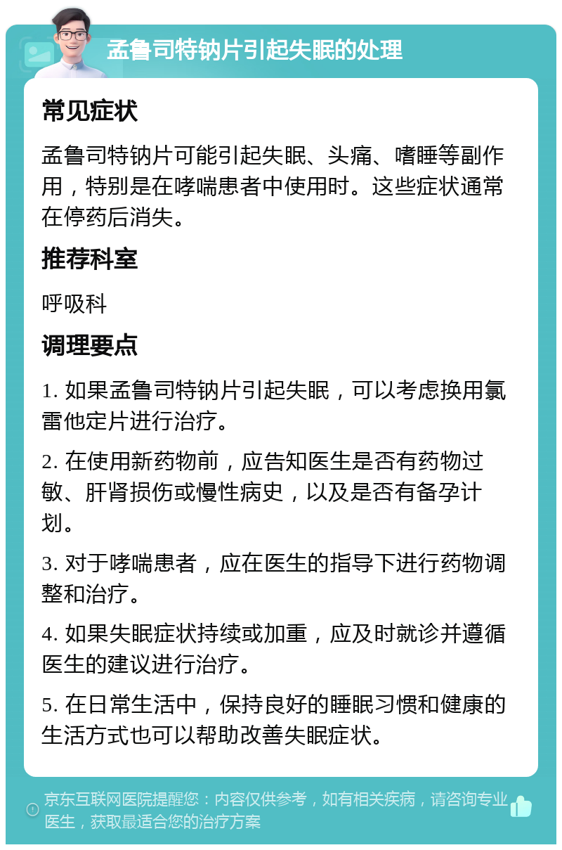 孟鲁司特钠片引起失眠的处理 常见症状 孟鲁司特钠片可能引起失眠、头痛、嗜睡等副作用，特别是在哮喘患者中使用时。这些症状通常在停药后消失。 推荐科室 呼吸科 调理要点 1. 如果孟鲁司特钠片引起失眠，可以考虑换用氯雷他定片进行治疗。 2. 在使用新药物前，应告知医生是否有药物过敏、肝肾损伤或慢性病史，以及是否有备孕计划。 3. 对于哮喘患者，应在医生的指导下进行药物调整和治疗。 4. 如果失眠症状持续或加重，应及时就诊并遵循医生的建议进行治疗。 5. 在日常生活中，保持良好的睡眠习惯和健康的生活方式也可以帮助改善失眠症状。