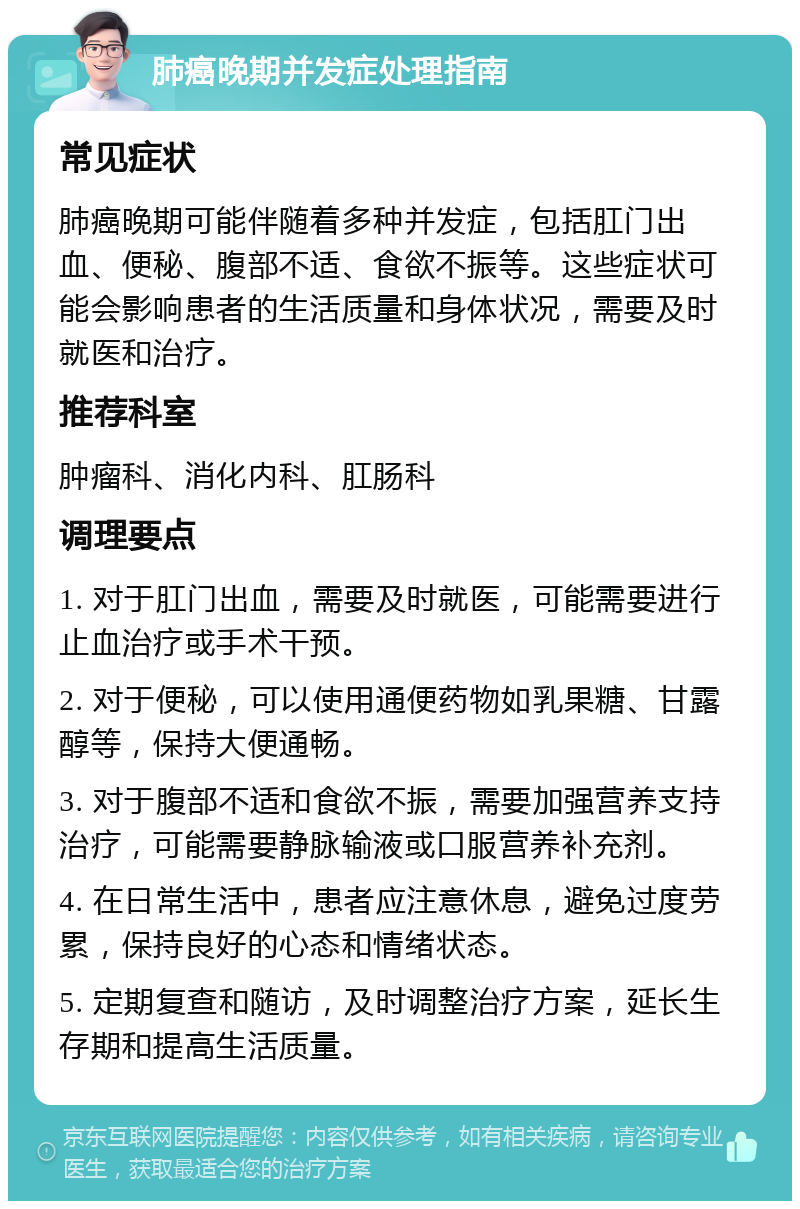 肺癌晚期并发症处理指南 常见症状 肺癌晚期可能伴随着多种并发症，包括肛门出血、便秘、腹部不适、食欲不振等。这些症状可能会影响患者的生活质量和身体状况，需要及时就医和治疗。 推荐科室 肿瘤科、消化内科、肛肠科 调理要点 1. 对于肛门出血，需要及时就医，可能需要进行止血治疗或手术干预。 2. 对于便秘，可以使用通便药物如乳果糖、甘露醇等，保持大便通畅。 3. 对于腹部不适和食欲不振，需要加强营养支持治疗，可能需要静脉输液或口服营养补充剂。 4. 在日常生活中，患者应注意休息，避免过度劳累，保持良好的心态和情绪状态。 5. 定期复查和随访，及时调整治疗方案，延长生存期和提高生活质量。