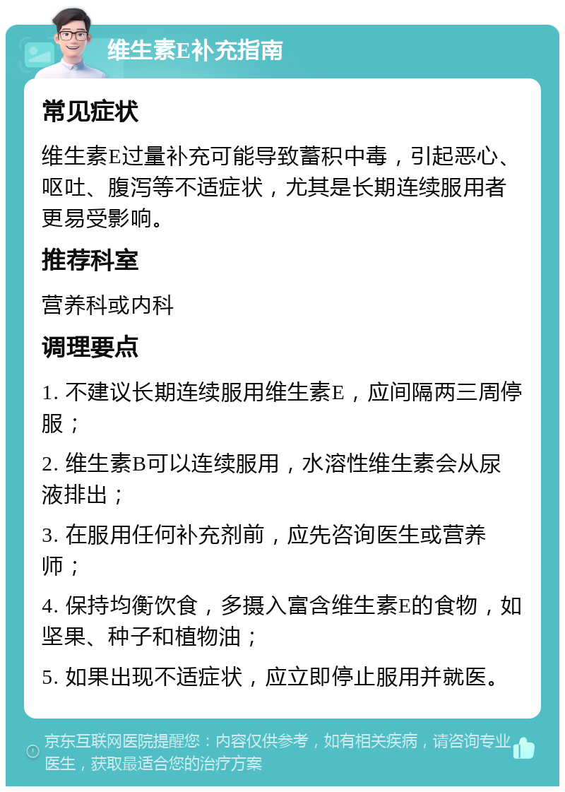 维生素E补充指南 常见症状 维生素E过量补充可能导致蓄积中毒，引起恶心、呕吐、腹泻等不适症状，尤其是长期连续服用者更易受影响。 推荐科室 营养科或内科 调理要点 1. 不建议长期连续服用维生素E，应间隔两三周停服； 2. 维生素B可以连续服用，水溶性维生素会从尿液排出； 3. 在服用任何补充剂前，应先咨询医生或营养师； 4. 保持均衡饮食，多摄入富含维生素E的食物，如坚果、种子和植物油； 5. 如果出现不适症状，应立即停止服用并就医。