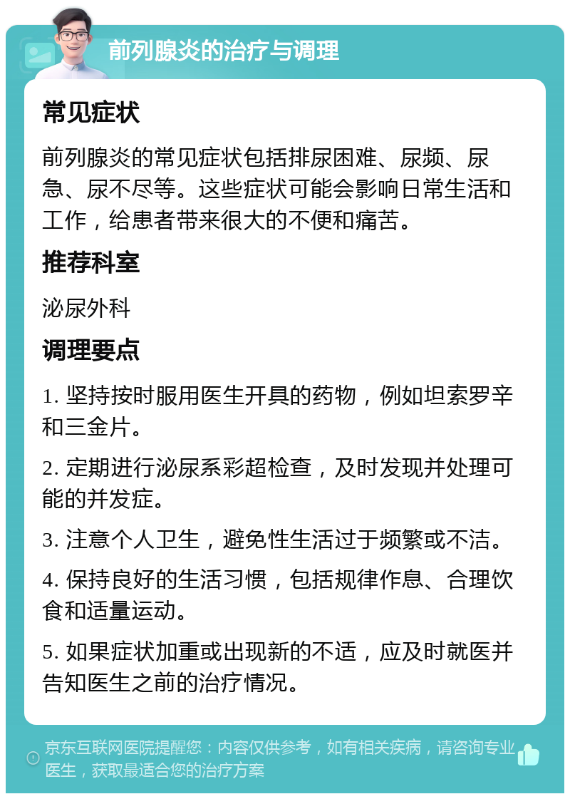 前列腺炎的治疗与调理 常见症状 前列腺炎的常见症状包括排尿困难、尿频、尿急、尿不尽等。这些症状可能会影响日常生活和工作，给患者带来很大的不便和痛苦。 推荐科室 泌尿外科 调理要点 1. 坚持按时服用医生开具的药物，例如坦索罗辛和三金片。 2. 定期进行泌尿系彩超检查，及时发现并处理可能的并发症。 3. 注意个人卫生，避免性生活过于频繁或不洁。 4. 保持良好的生活习惯，包括规律作息、合理饮食和适量运动。 5. 如果症状加重或出现新的不适，应及时就医并告知医生之前的治疗情况。