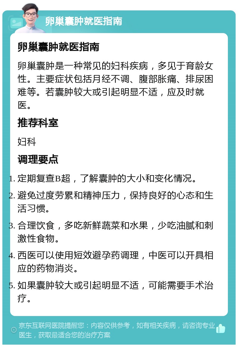 卵巢囊肿就医指南 卵巢囊肿就医指南 卵巢囊肿是一种常见的妇科疾病，多见于育龄女性。主要症状包括月经不调、腹部胀痛、排尿困难等。若囊肿较大或引起明显不适，应及时就医。 推荐科室 妇科 调理要点 定期复查B超，了解囊肿的大小和变化情况。 避免过度劳累和精神压力，保持良好的心态和生活习惯。 合理饮食，多吃新鲜蔬菜和水果，少吃油腻和刺激性食物。 西医可以使用短效避孕药调理，中医可以开具相应的药物消炎。 如果囊肿较大或引起明显不适，可能需要手术治疗。