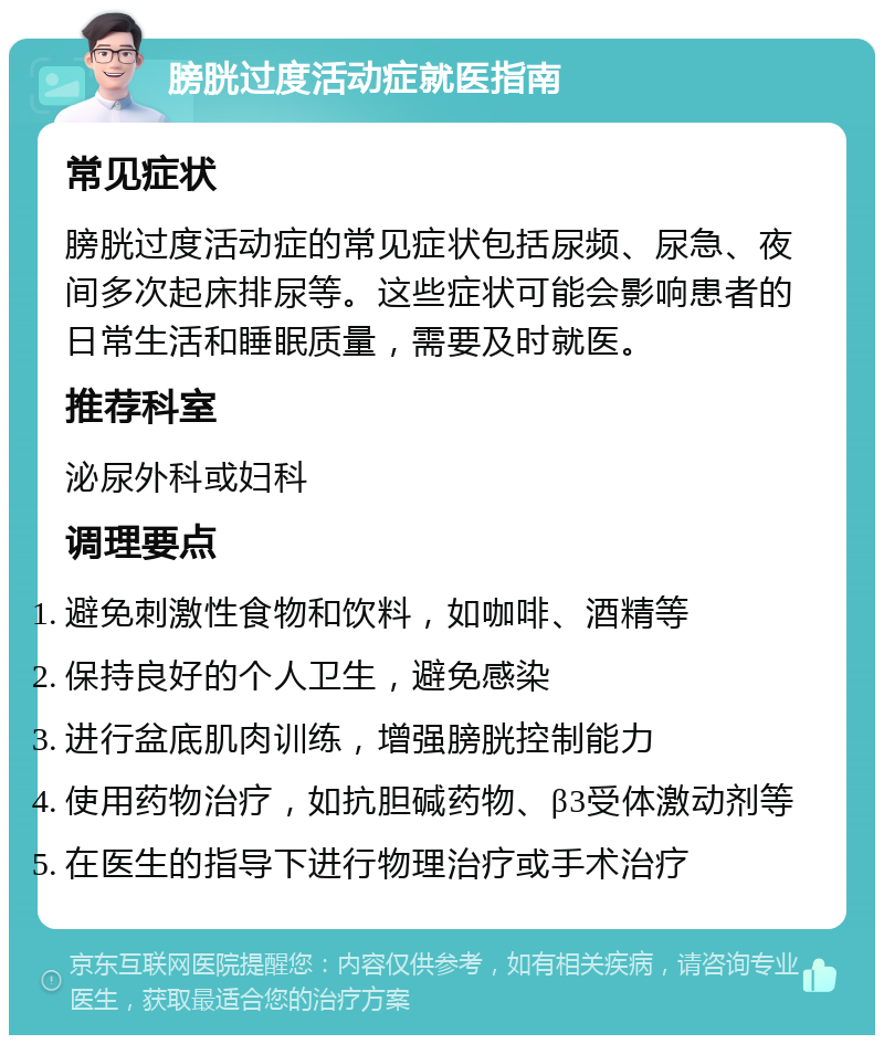 膀胱过度活动症就医指南 常见症状 膀胱过度活动症的常见症状包括尿频、尿急、夜间多次起床排尿等。这些症状可能会影响患者的日常生活和睡眠质量，需要及时就医。 推荐科室 泌尿外科或妇科 调理要点 避免刺激性食物和饮料，如咖啡、酒精等 保持良好的个人卫生，避免感染 进行盆底肌肉训练，增强膀胱控制能力 使用药物治疗，如抗胆碱药物、β3受体激动剂等 在医生的指导下进行物理治疗或手术治疗