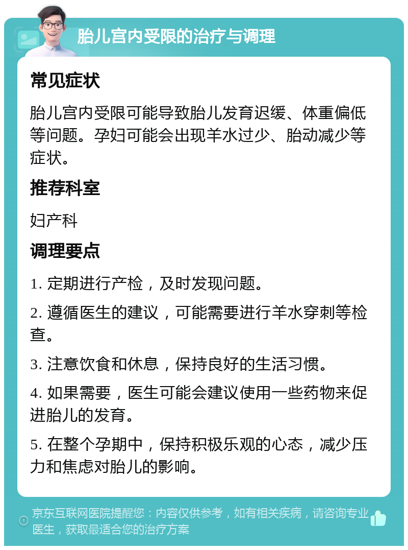 胎儿宫内受限的治疗与调理 常见症状 胎儿宫内受限可能导致胎儿发育迟缓、体重偏低等问题。孕妇可能会出现羊水过少、胎动减少等症状。 推荐科室 妇产科 调理要点 1. 定期进行产检，及时发现问题。 2. 遵循医生的建议，可能需要进行羊水穿刺等检查。 3. 注意饮食和休息，保持良好的生活习惯。 4. 如果需要，医生可能会建议使用一些药物来促进胎儿的发育。 5. 在整个孕期中，保持积极乐观的心态，减少压力和焦虑对胎儿的影响。