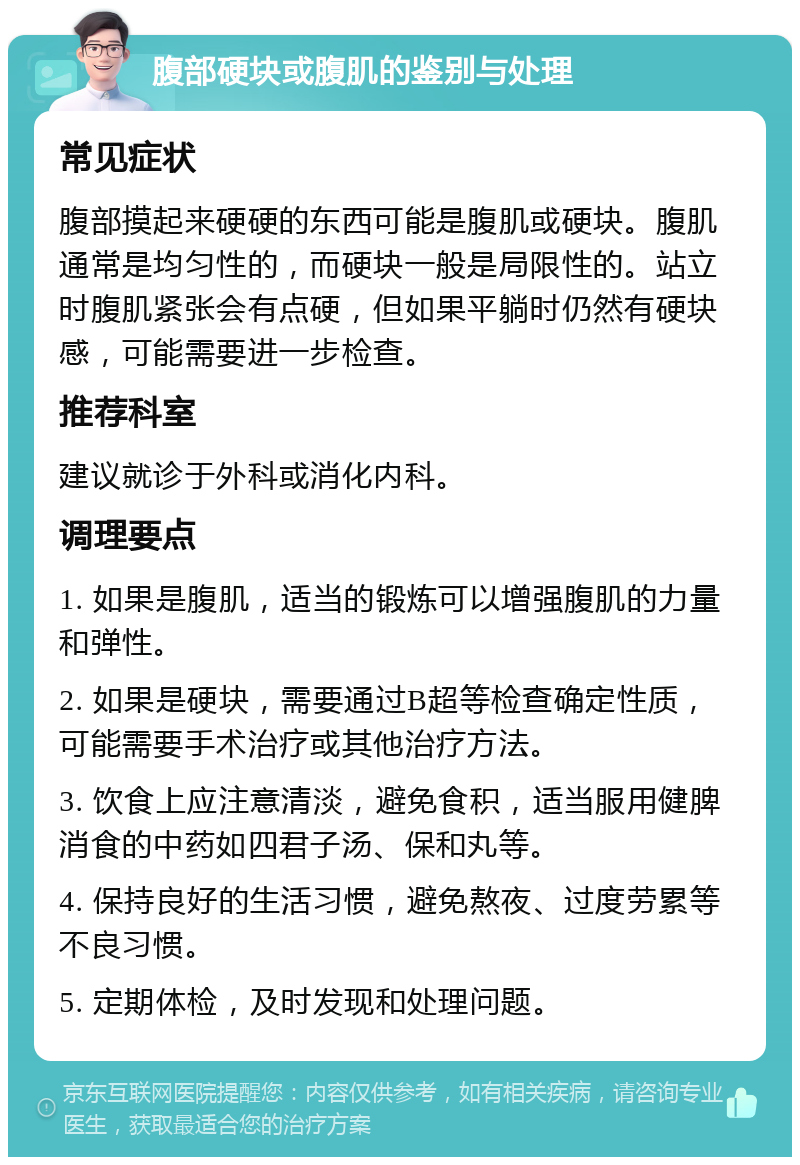 腹部硬块或腹肌的鉴别与处理 常见症状 腹部摸起来硬硬的东西可能是腹肌或硬块。腹肌通常是均匀性的，而硬块一般是局限性的。站立时腹肌紧张会有点硬，但如果平躺时仍然有硬块感，可能需要进一步检查。 推荐科室 建议就诊于外科或消化内科。 调理要点 1. 如果是腹肌，适当的锻炼可以增强腹肌的力量和弹性。 2. 如果是硬块，需要通过B超等检查确定性质，可能需要手术治疗或其他治疗方法。 3. 饮食上应注意清淡，避免食积，适当服用健脾消食的中药如四君子汤、保和丸等。 4. 保持良好的生活习惯，避免熬夜、过度劳累等不良习惯。 5. 定期体检，及时发现和处理问题。