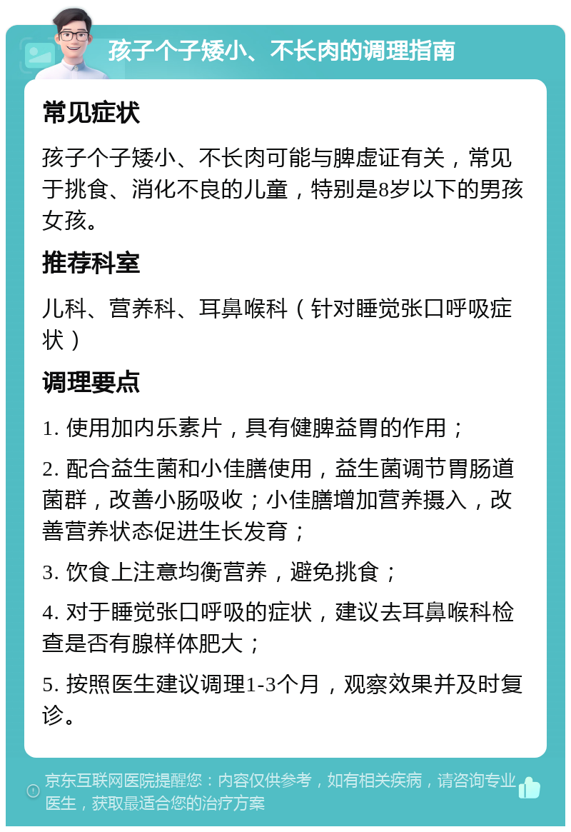 孩子个子矮小、不长肉的调理指南 常见症状 孩子个子矮小、不长肉可能与脾虚证有关，常见于挑食、消化不良的儿童，特别是8岁以下的男孩女孩。 推荐科室 儿科、营养科、耳鼻喉科（针对睡觉张口呼吸症状） 调理要点 1. 使用加内乐素片，具有健脾益胃的作用； 2. 配合益生菌和小佳膳使用，益生菌调节胃肠道菌群，改善小肠吸收；小佳膳增加营养摄入，改善营养状态促进生长发育； 3. 饮食上注意均衡营养，避免挑食； 4. 对于睡觉张口呼吸的症状，建议去耳鼻喉科检查是否有腺样体肥大； 5. 按照医生建议调理1-3个月，观察效果并及时复诊。