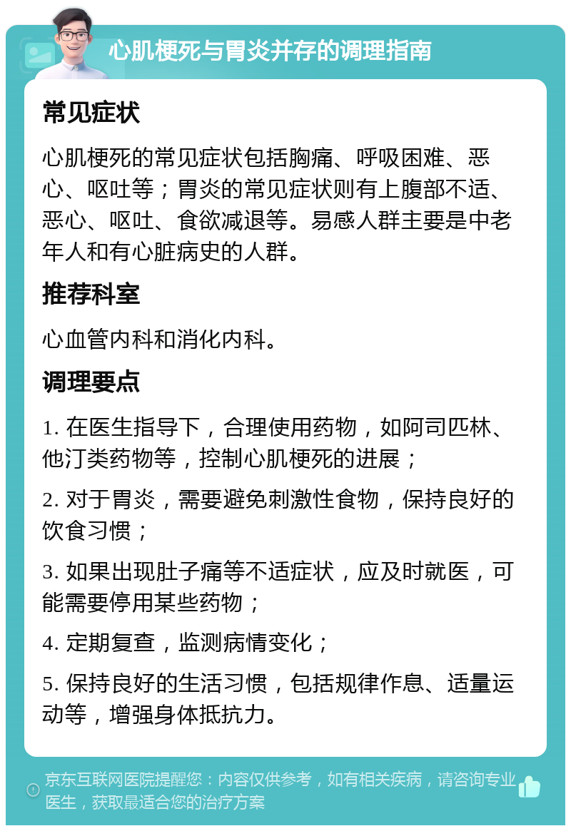 心肌梗死与胃炎并存的调理指南 常见症状 心肌梗死的常见症状包括胸痛、呼吸困难、恶心、呕吐等；胃炎的常见症状则有上腹部不适、恶心、呕吐、食欲减退等。易感人群主要是中老年人和有心脏病史的人群。 推荐科室 心血管内科和消化内科。 调理要点 1. 在医生指导下，合理使用药物，如阿司匹林、他汀类药物等，控制心肌梗死的进展； 2. 对于胃炎，需要避免刺激性食物，保持良好的饮食习惯； 3. 如果出现肚子痛等不适症状，应及时就医，可能需要停用某些药物； 4. 定期复查，监测病情变化； 5. 保持良好的生活习惯，包括规律作息、适量运动等，增强身体抵抗力。