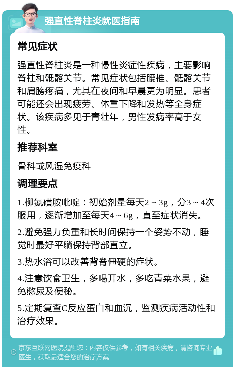 强直性脊柱炎就医指南 常见症状 强直性脊柱炎是一种慢性炎症性疾病，主要影响脊柱和骶髂关节。常见症状包括腰椎、骶髂关节和肩膀疼痛，尤其在夜间和早晨更为明显。患者可能还会出现疲劳、体重下降和发热等全身症状。该疾病多见于青壮年，男性发病率高于女性。 推荐科室 骨科或风湿免疫科 调理要点 1.柳氮磺胺吡啶：初始剂量每天2～3g，分3～4次服用，逐渐增加至每天4～6g，直至症状消失。 2.避免强力负重和长时间保持一个姿势不动，睡觉时最好平躺保持背部直立。 3.热水浴可以改善背脊僵硬的症状。 4.注意饮食卫生，多喝开水，多吃青菜水果，避免憋尿及便秘。 5.定期复查C反应蛋白和血沉，监测疾病活动性和治疗效果。