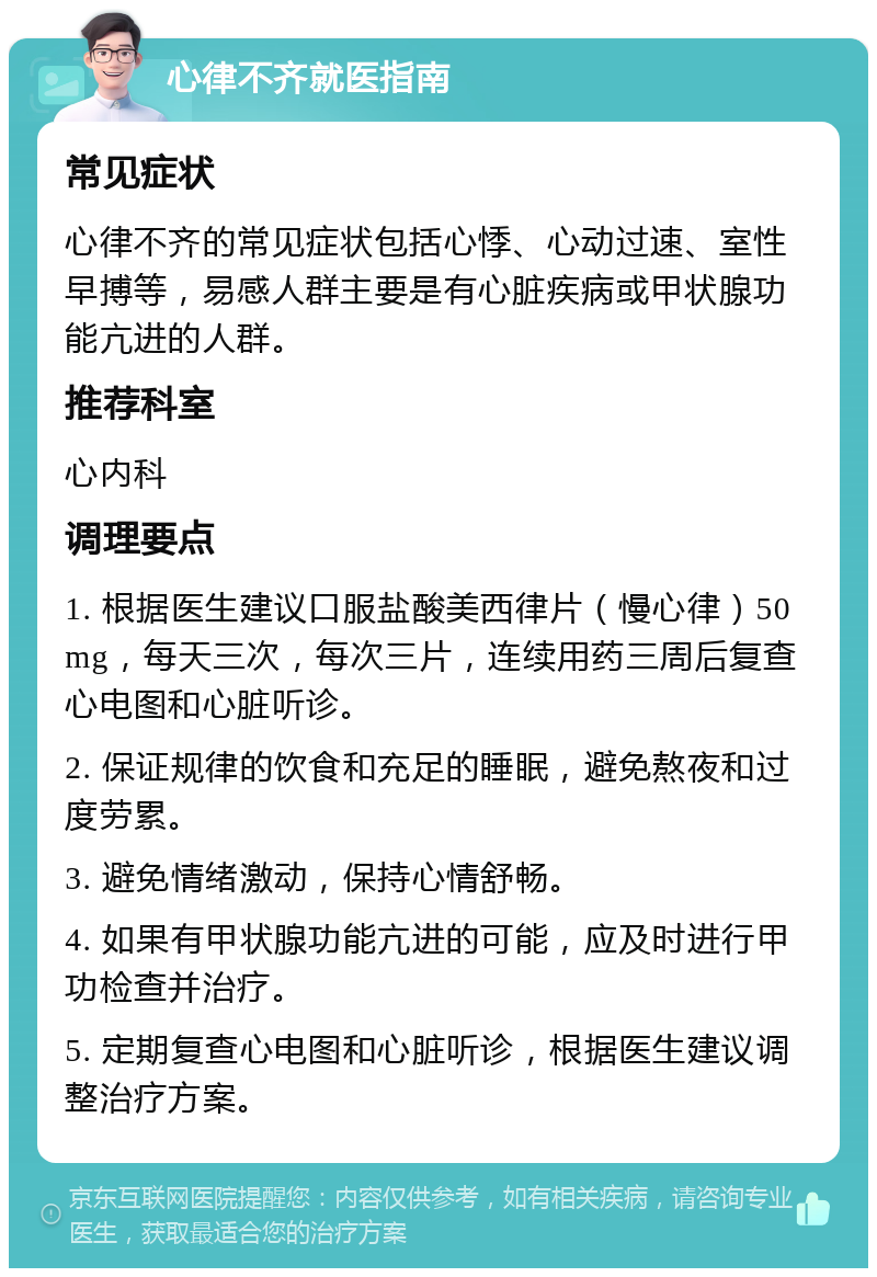 心律不齐就医指南 常见症状 心律不齐的常见症状包括心悸、心动过速、室性早搏等，易感人群主要是有心脏疾病或甲状腺功能亢进的人群。 推荐科室 心内科 调理要点 1. 根据医生建议口服盐酸美西律片（慢心律）50mg，每天三次，每次三片，连续用药三周后复查心电图和心脏听诊。 2. 保证规律的饮食和充足的睡眠，避免熬夜和过度劳累。 3. 避免情绪激动，保持心情舒畅。 4. 如果有甲状腺功能亢进的可能，应及时进行甲功检查并治疗。 5. 定期复查心电图和心脏听诊，根据医生建议调整治疗方案。