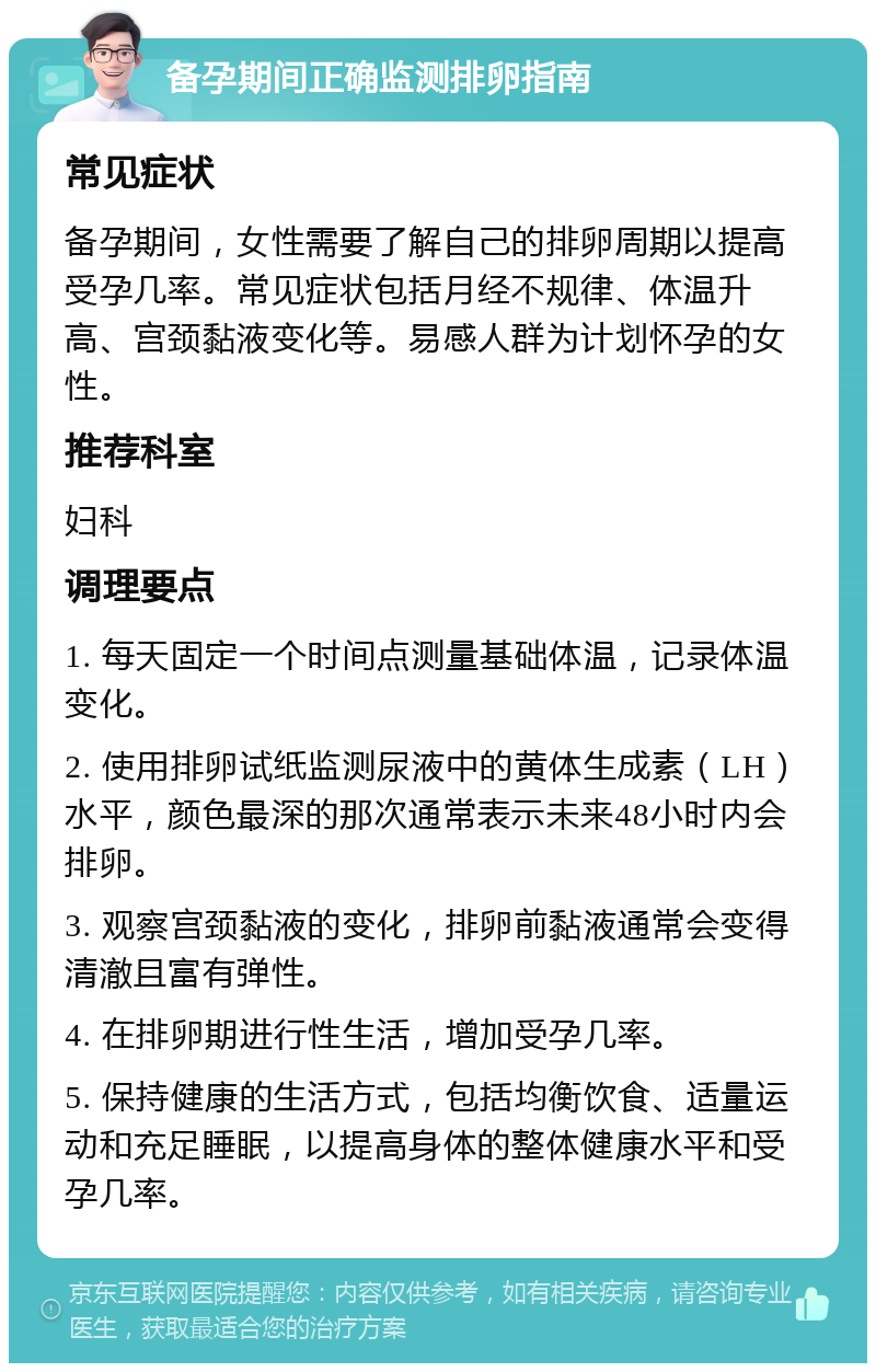 备孕期间正确监测排卵指南 常见症状 备孕期间，女性需要了解自己的排卵周期以提高受孕几率。常见症状包括月经不规律、体温升高、宫颈黏液变化等。易感人群为计划怀孕的女性。 推荐科室 妇科 调理要点 1. 每天固定一个时间点测量基础体温，记录体温变化。 2. 使用排卵试纸监测尿液中的黄体生成素（LH）水平，颜色最深的那次通常表示未来48小时内会排卵。 3. 观察宫颈黏液的变化，排卵前黏液通常会变得清澈且富有弹性。 4. 在排卵期进行性生活，增加受孕几率。 5. 保持健康的生活方式，包括均衡饮食、适量运动和充足睡眠，以提高身体的整体健康水平和受孕几率。