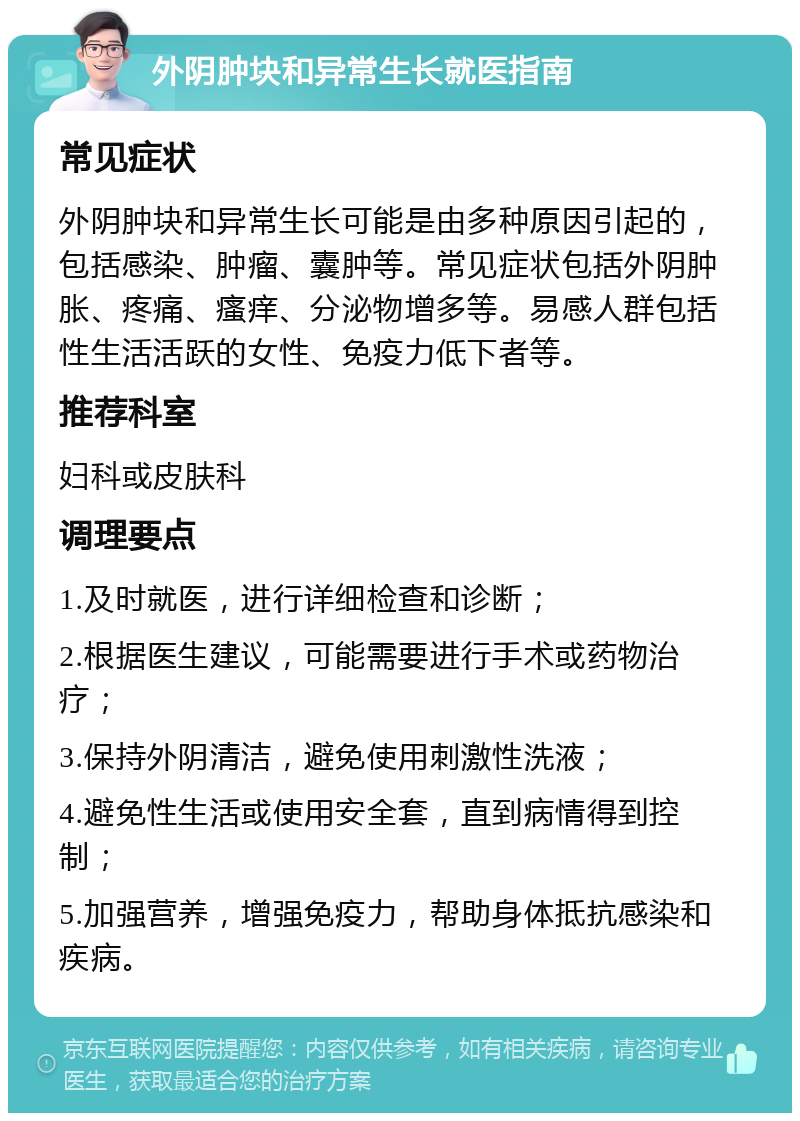 外阴肿块和异常生长就医指南 常见症状 外阴肿块和异常生长可能是由多种原因引起的，包括感染、肿瘤、囊肿等。常见症状包括外阴肿胀、疼痛、瘙痒、分泌物增多等。易感人群包括性生活活跃的女性、免疫力低下者等。 推荐科室 妇科或皮肤科 调理要点 1.及时就医，进行详细检查和诊断； 2.根据医生建议，可能需要进行手术或药物治疗； 3.保持外阴清洁，避免使用刺激性洗液； 4.避免性生活或使用安全套，直到病情得到控制； 5.加强营养，增强免疫力，帮助身体抵抗感染和疾病。