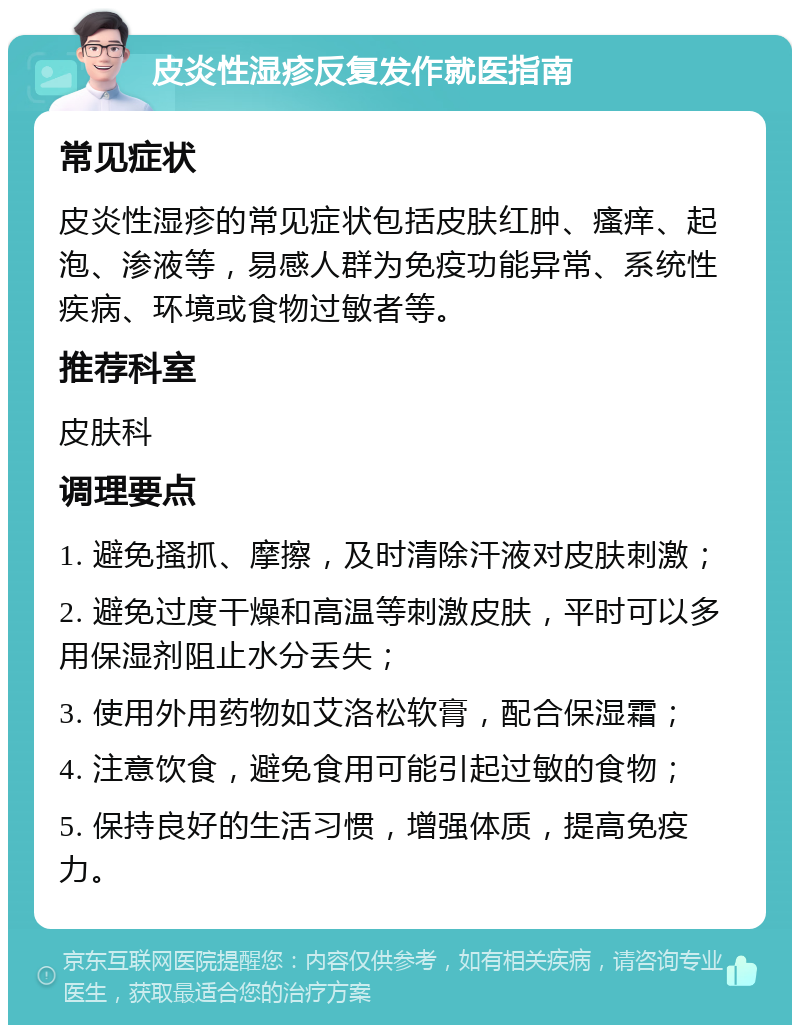 皮炎性湿疹反复发作就医指南 常见症状 皮炎性湿疹的常见症状包括皮肤红肿、瘙痒、起泡、渗液等，易感人群为免疫功能异常、系统性疾病、环境或食物过敏者等。 推荐科室 皮肤科 调理要点 1. 避免搔抓、摩擦，及时清除汗液对皮肤刺激； 2. 避免过度干燥和高温等刺激皮肤，平时可以多用保湿剂阻止水分丢失； 3. 使用外用药物如艾洛松软膏，配合保湿霜； 4. 注意饮食，避免食用可能引起过敏的食物； 5. 保持良好的生活习惯，增强体质，提高免疫力。