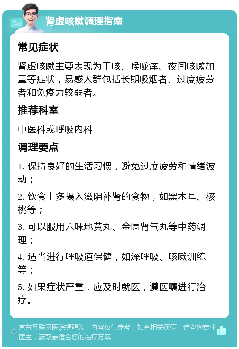 肾虚咳嗽调理指南 常见症状 肾虚咳嗽主要表现为干咳、喉咙痒、夜间咳嗽加重等症状，易感人群包括长期吸烟者、过度疲劳者和免疫力较弱者。 推荐科室 中医科或呼吸内科 调理要点 1. 保持良好的生活习惯，避免过度疲劳和情绪波动； 2. 饮食上多摄入滋阴补肾的食物，如黑木耳、核桃等； 3. 可以服用六味地黄丸、金匮肾气丸等中药调理； 4. 适当进行呼吸道保健，如深呼吸、咳嗽训练等； 5. 如果症状严重，应及时就医，遵医嘱进行治疗。