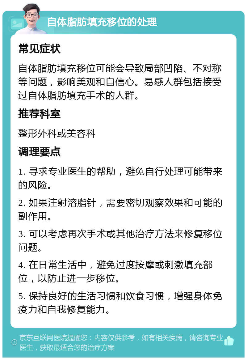 自体脂肪填充移位的处理 常见症状 自体脂肪填充移位可能会导致局部凹陷、不对称等问题，影响美观和自信心。易感人群包括接受过自体脂肪填充手术的人群。 推荐科室 整形外科或美容科 调理要点 1. 寻求专业医生的帮助，避免自行处理可能带来的风险。 2. 如果注射溶脂针，需要密切观察效果和可能的副作用。 3. 可以考虑再次手术或其他治疗方法来修复移位问题。 4. 在日常生活中，避免过度按摩或刺激填充部位，以防止进一步移位。 5. 保持良好的生活习惯和饮食习惯，增强身体免疫力和自我修复能力。