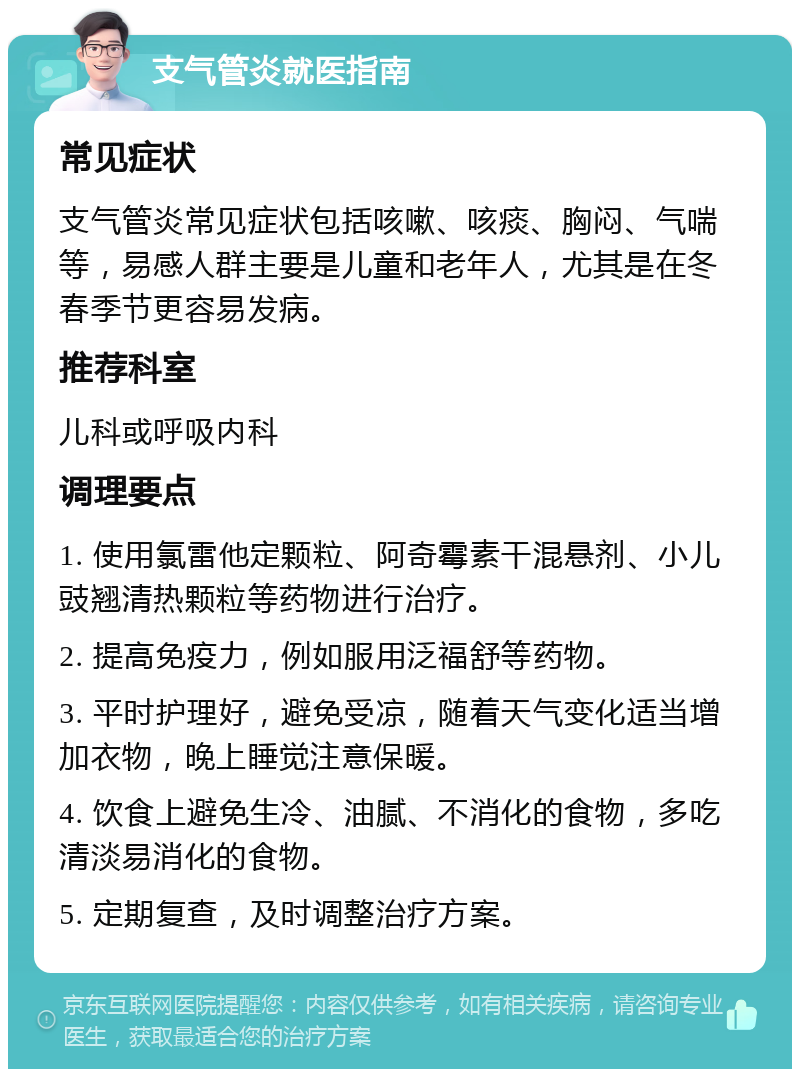 支气管炎就医指南 常见症状 支气管炎常见症状包括咳嗽、咳痰、胸闷、气喘等，易感人群主要是儿童和老年人，尤其是在冬春季节更容易发病。 推荐科室 儿科或呼吸内科 调理要点 1. 使用氯雷他定颗粒、阿奇霉素干混悬剂、小儿豉翘清热颗粒等药物进行治疗。 2. 提高免疫力，例如服用泛福舒等药物。 3. 平时护理好，避免受凉，随着天气变化适当增加衣物，晚上睡觉注意保暖。 4. 饮食上避免生冷、油腻、不消化的食物，多吃清淡易消化的食物。 5. 定期复查，及时调整治疗方案。