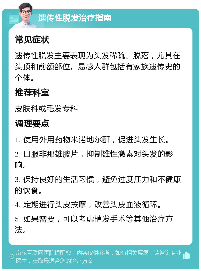 遗传性脱发治疗指南 常见症状 遗传性脱发主要表现为头发稀疏、脱落，尤其在头顶和前额部位。易感人群包括有家族遗传史的个体。 推荐科室 皮肤科或毛发专科 调理要点 1. 使用外用药物米诺地尔酊，促进头发生长。 2. 口服非那雄胺片，抑制雄性激素对头发的影响。 3. 保持良好的生活习惯，避免过度压力和不健康的饮食。 4. 定期进行头皮按摩，改善头皮血液循环。 5. 如果需要，可以考虑植发手术等其他治疗方法。