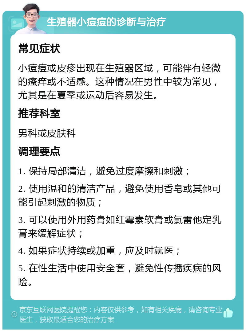 生殖器小痘痘的诊断与治疗 常见症状 小痘痘或皮疹出现在生殖器区域，可能伴有轻微的瘙痒或不适感。这种情况在男性中较为常见，尤其是在夏季或运动后容易发生。 推荐科室 男科或皮肤科 调理要点 1. 保持局部清洁，避免过度摩擦和刺激； 2. 使用温和的清洁产品，避免使用香皂或其他可能引起刺激的物质； 3. 可以使用外用药膏如红霉素软膏或氯雷他定乳膏来缓解症状； 4. 如果症状持续或加重，应及时就医； 5. 在性生活中使用安全套，避免性传播疾病的风险。