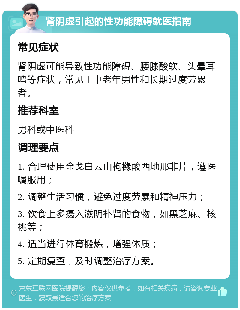 肾阴虚引起的性功能障碍就医指南 常见症状 肾阴虚可能导致性功能障碍、腰膝酸软、头晕耳鸣等症状，常见于中老年男性和长期过度劳累者。 推荐科室 男科或中医科 调理要点 1. 合理使用金戈白云山枸橼酸西地那非片，遵医嘱服用； 2. 调整生活习惯，避免过度劳累和精神压力； 3. 饮食上多摄入滋阴补肾的食物，如黑芝麻、核桃等； 4. 适当进行体育锻炼，增强体质； 5. 定期复查，及时调整治疗方案。