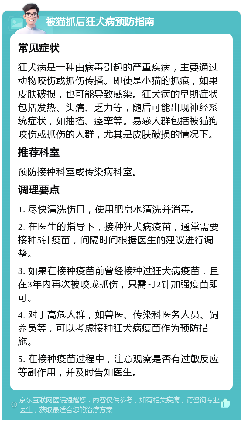 被猫抓后狂犬病预防指南 常见症状 狂犬病是一种由病毒引起的严重疾病，主要通过动物咬伤或抓伤传播。即使是小猫的抓痕，如果皮肤破损，也可能导致感染。狂犬病的早期症状包括发热、头痛、乏力等，随后可能出现神经系统症状，如抽搐、痉挛等。易感人群包括被猫狗咬伤或抓伤的人群，尤其是皮肤破损的情况下。 推荐科室 预防接种科室或传染病科室。 调理要点 1. 尽快清洗伤口，使用肥皂水清洗并消毒。 2. 在医生的指导下，接种狂犬病疫苗，通常需要接种5针疫苗，间隔时间根据医生的建议进行调整。 3. 如果在接种疫苗前曾经接种过狂犬病疫苗，且在3年内再次被咬或抓伤，只需打2针加强疫苗即可。 4. 对于高危人群，如兽医、传染科医务人员、饲养员等，可以考虑接种狂犬病疫苗作为预防措施。 5. 在接种疫苗过程中，注意观察是否有过敏反应等副作用，并及时告知医生。