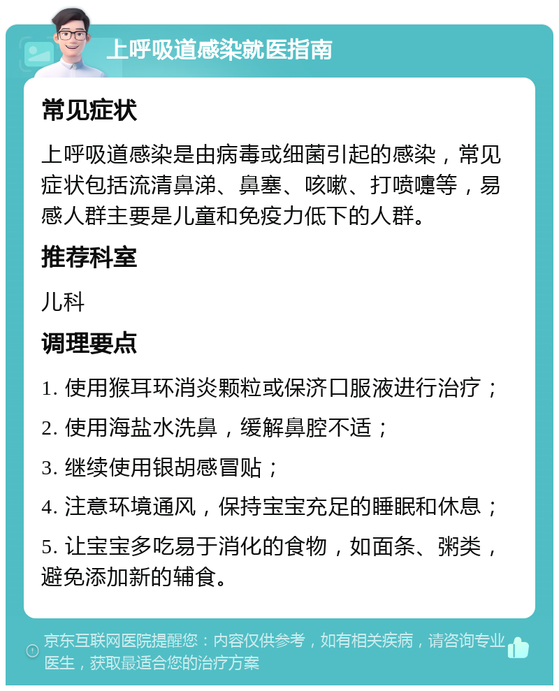 上呼吸道感染就医指南 常见症状 上呼吸道感染是由病毒或细菌引起的感染，常见症状包括流清鼻涕、鼻塞、咳嗽、打喷嚏等，易感人群主要是儿童和免疫力低下的人群。 推荐科室 儿科 调理要点 1. 使用猴耳环消炎颗粒或保济口服液进行治疗； 2. 使用海盐水洗鼻，缓解鼻腔不适； 3. 继续使用银胡感冒贴； 4. 注意环境通风，保持宝宝充足的睡眠和休息； 5. 让宝宝多吃易于消化的食物，如面条、粥类，避免添加新的辅食。