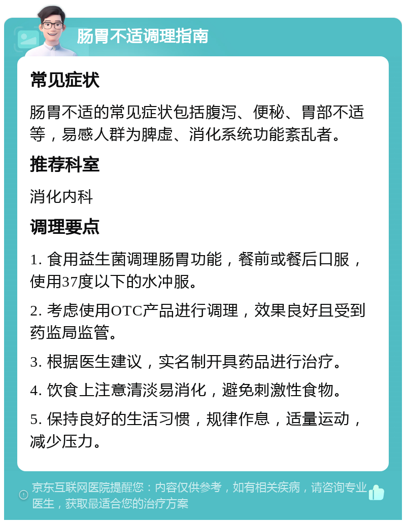 肠胃不适调理指南 常见症状 肠胃不适的常见症状包括腹泻、便秘、胃部不适等，易感人群为脾虚、消化系统功能紊乱者。 推荐科室 消化内科 调理要点 1. 食用益生菌调理肠胃功能，餐前或餐后口服，使用37度以下的水冲服。 2. 考虑使用OTC产品进行调理，效果良好且受到药监局监管。 3. 根据医生建议，实名制开具药品进行治疗。 4. 饮食上注意清淡易消化，避免刺激性食物。 5. 保持良好的生活习惯，规律作息，适量运动，减少压力。