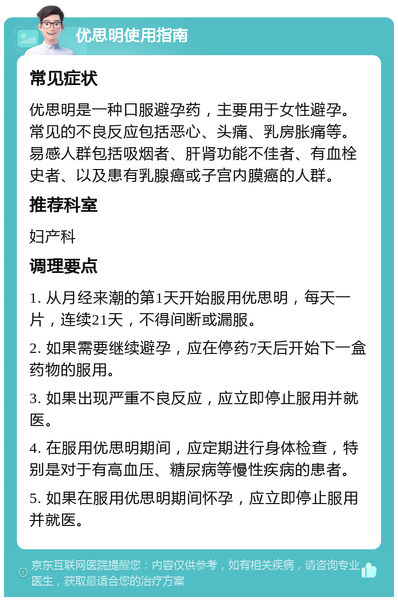 优思明使用指南 常见症状 优思明是一种口服避孕药，主要用于女性避孕。常见的不良反应包括恶心、头痛、乳房胀痛等。易感人群包括吸烟者、肝肾功能不佳者、有血栓史者、以及患有乳腺癌或子宫内膜癌的人群。 推荐科室 妇产科 调理要点 1. 从月经来潮的第1天开始服用优思明，每天一片，连续21天，不得间断或漏服。 2. 如果需要继续避孕，应在停药7天后开始下一盒药物的服用。 3. 如果出现严重不良反应，应立即停止服用并就医。 4. 在服用优思明期间，应定期进行身体检查，特别是对于有高血压、糖尿病等慢性疾病的患者。 5. 如果在服用优思明期间怀孕，应立即停止服用并就医。