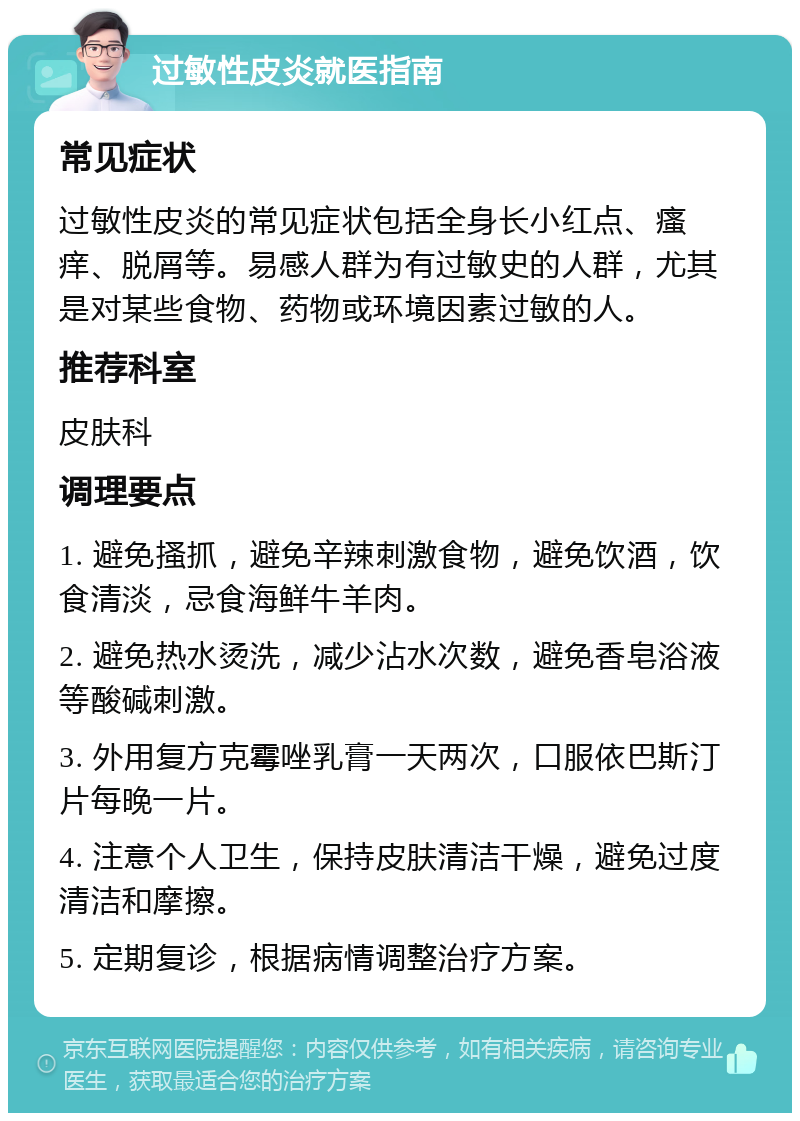 过敏性皮炎就医指南 常见症状 过敏性皮炎的常见症状包括全身长小红点、瘙痒、脱屑等。易感人群为有过敏史的人群，尤其是对某些食物、药物或环境因素过敏的人。 推荐科室 皮肤科 调理要点 1. 避免搔抓，避免辛辣刺激食物，避免饮酒，饮食清淡，忌食海鲜牛羊肉。 2. 避免热水烫洗，减少沾水次数，避免香皂浴液等酸碱刺激。 3. 外用复方克霉唑乳膏一天两次，口服依巴斯汀片每晚一片。 4. 注意个人卫生，保持皮肤清洁干燥，避免过度清洁和摩擦。 5. 定期复诊，根据病情调整治疗方案。