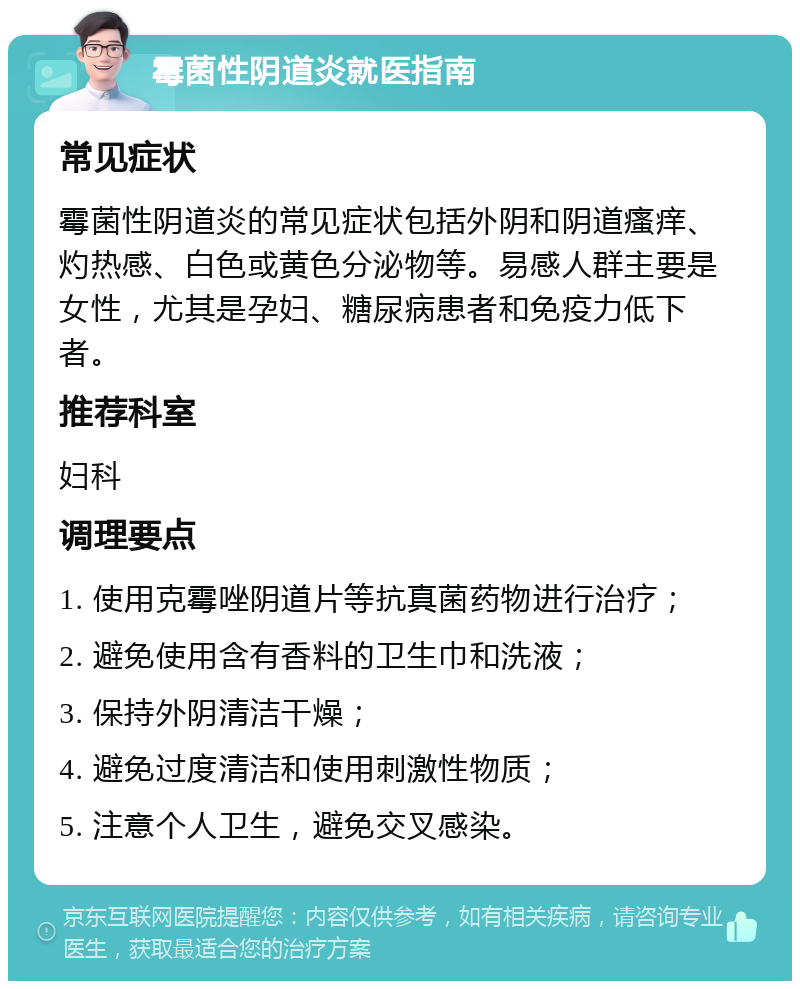 霉菌性阴道炎就医指南 常见症状 霉菌性阴道炎的常见症状包括外阴和阴道瘙痒、灼热感、白色或黄色分泌物等。易感人群主要是女性，尤其是孕妇、糖尿病患者和免疫力低下者。 推荐科室 妇科 调理要点 1. 使用克霉唑阴道片等抗真菌药物进行治疗； 2. 避免使用含有香料的卫生巾和洗液； 3. 保持外阴清洁干燥； 4. 避免过度清洁和使用刺激性物质； 5. 注意个人卫生，避免交叉感染。