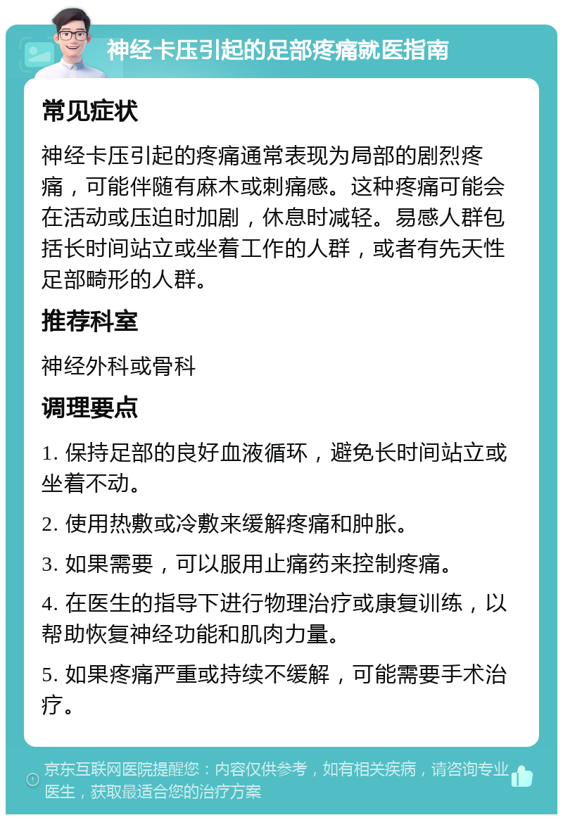 神经卡压引起的足部疼痛就医指南 常见症状 神经卡压引起的疼痛通常表现为局部的剧烈疼痛，可能伴随有麻木或刺痛感。这种疼痛可能会在活动或压迫时加剧，休息时减轻。易感人群包括长时间站立或坐着工作的人群，或者有先天性足部畸形的人群。 推荐科室 神经外科或骨科 调理要点 1. 保持足部的良好血液循环，避免长时间站立或坐着不动。 2. 使用热敷或冷敷来缓解疼痛和肿胀。 3. 如果需要，可以服用止痛药来控制疼痛。 4. 在医生的指导下进行物理治疗或康复训练，以帮助恢复神经功能和肌肉力量。 5. 如果疼痛严重或持续不缓解，可能需要手术治疗。