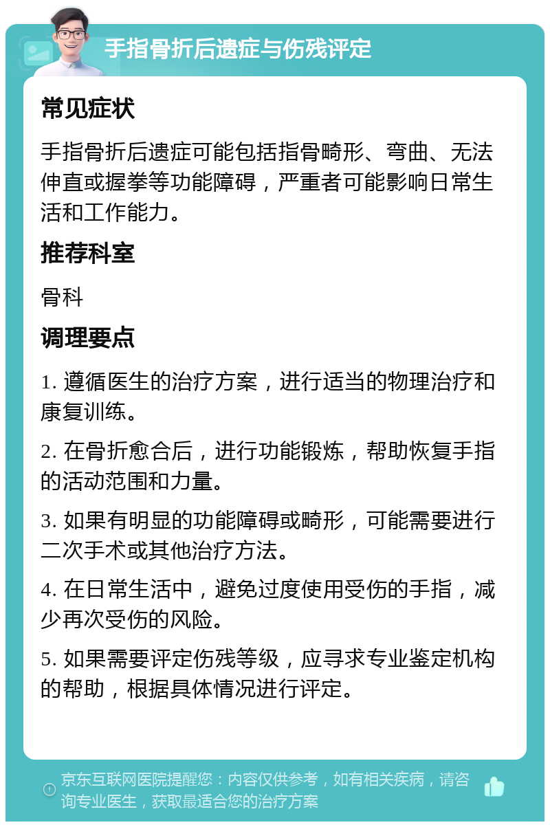 手指骨折后遗症与伤残评定 常见症状 手指骨折后遗症可能包括指骨畸形、弯曲、无法伸直或握拳等功能障碍，严重者可能影响日常生活和工作能力。 推荐科室 骨科 调理要点 1. 遵循医生的治疗方案，进行适当的物理治疗和康复训练。 2. 在骨折愈合后，进行功能锻炼，帮助恢复手指的活动范围和力量。 3. 如果有明显的功能障碍或畸形，可能需要进行二次手术或其他治疗方法。 4. 在日常生活中，避免过度使用受伤的手指，减少再次受伤的风险。 5. 如果需要评定伤残等级，应寻求专业鉴定机构的帮助，根据具体情况进行评定。