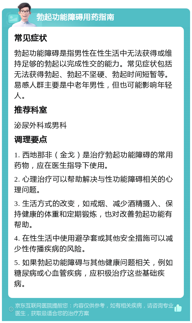 勃起功能障碍用药指南 常见症状 勃起功能障碍是指男性在性生活中无法获得或维持足够的勃起以完成性交的能力。常见症状包括无法获得勃起、勃起不坚硬、勃起时间短暂等。易感人群主要是中老年男性，但也可能影响年轻人。 推荐科室 泌尿外科或男科 调理要点 1. 西地那非（金戈）是治疗勃起功能障碍的常用药物，应在医生指导下使用。 2. 心理治疗可以帮助解决与性功能障碍相关的心理问题。 3. 生活方式的改变，如戒烟、减少酒精摄入、保持健康的体重和定期锻炼，也对改善勃起功能有帮助。 4. 在性生活中使用避孕套或其他安全措施可以减少性传播疾病的风险。 5. 如果勃起功能障碍与其他健康问题相关，例如糖尿病或心血管疾病，应积极治疗这些基础疾病。