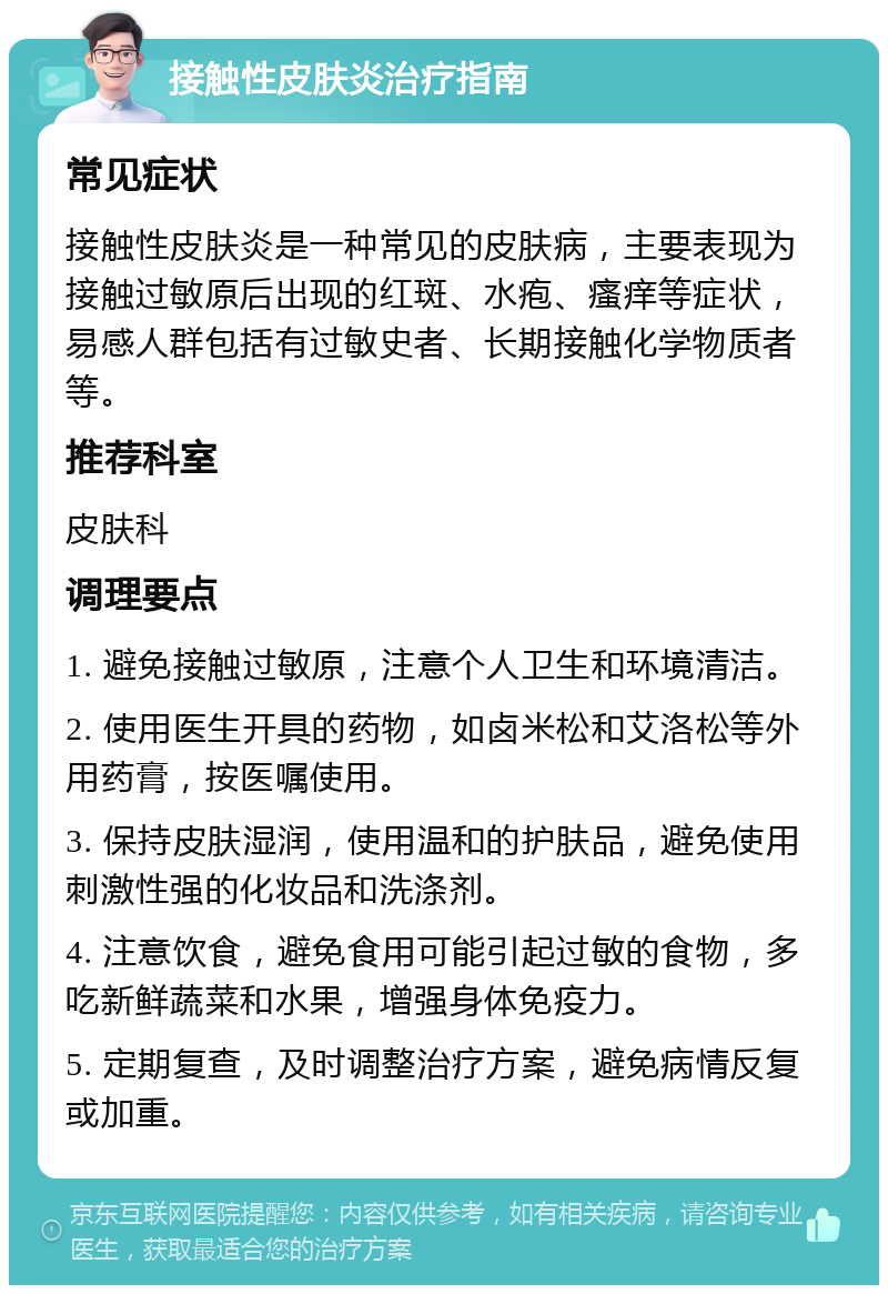 接触性皮肤炎治疗指南 常见症状 接触性皮肤炎是一种常见的皮肤病，主要表现为接触过敏原后出现的红斑、水疱、瘙痒等症状，易感人群包括有过敏史者、长期接触化学物质者等。 推荐科室 皮肤科 调理要点 1. 避免接触过敏原，注意个人卫生和环境清洁。 2. 使用医生开具的药物，如卤米松和艾洛松等外用药膏，按医嘱使用。 3. 保持皮肤湿润，使用温和的护肤品，避免使用刺激性强的化妆品和洗涤剂。 4. 注意饮食，避免食用可能引起过敏的食物，多吃新鲜蔬菜和水果，增强身体免疫力。 5. 定期复查，及时调整治疗方案，避免病情反复或加重。