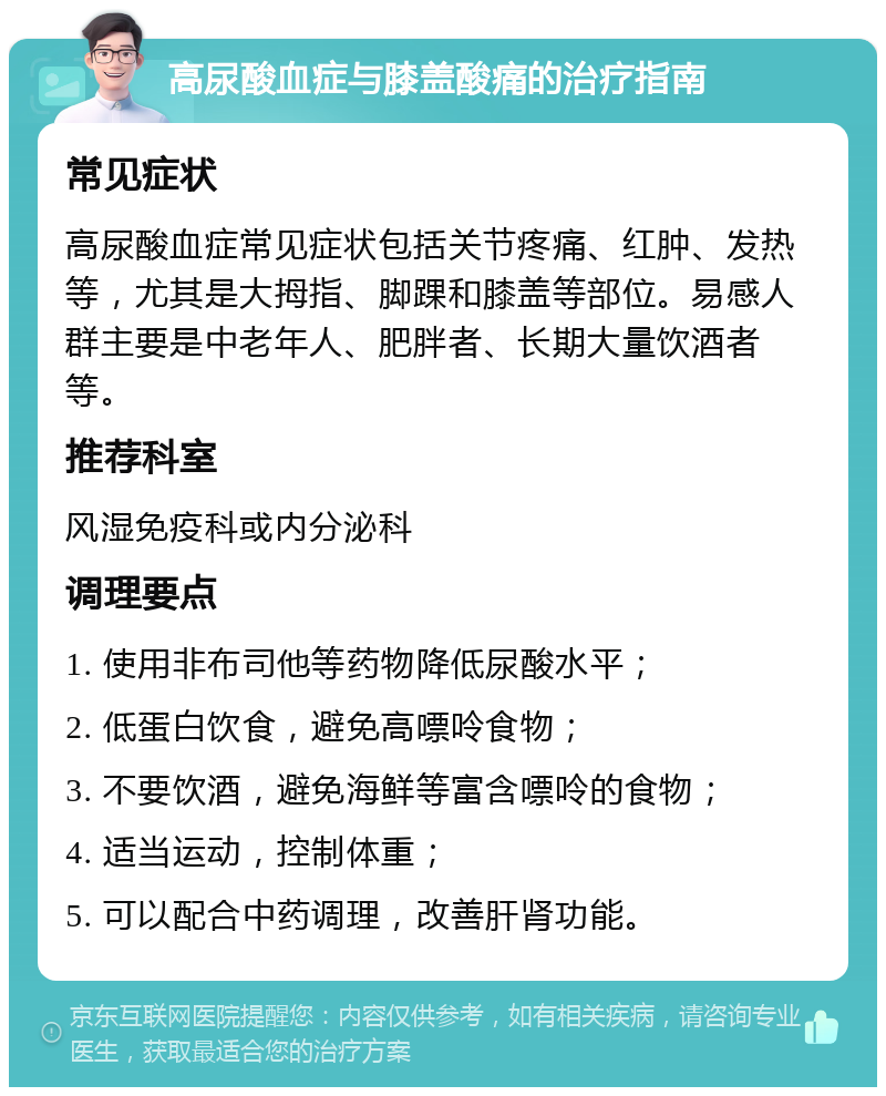 高尿酸血症与膝盖酸痛的治疗指南 常见症状 高尿酸血症常见症状包括关节疼痛、红肿、发热等，尤其是大拇指、脚踝和膝盖等部位。易感人群主要是中老年人、肥胖者、长期大量饮酒者等。 推荐科室 风湿免疫科或内分泌科 调理要点 1. 使用非布司他等药物降低尿酸水平； 2. 低蛋白饮食，避免高嘌呤食物； 3. 不要饮酒，避免海鲜等富含嘌呤的食物； 4. 适当运动，控制体重； 5. 可以配合中药调理，改善肝肾功能。