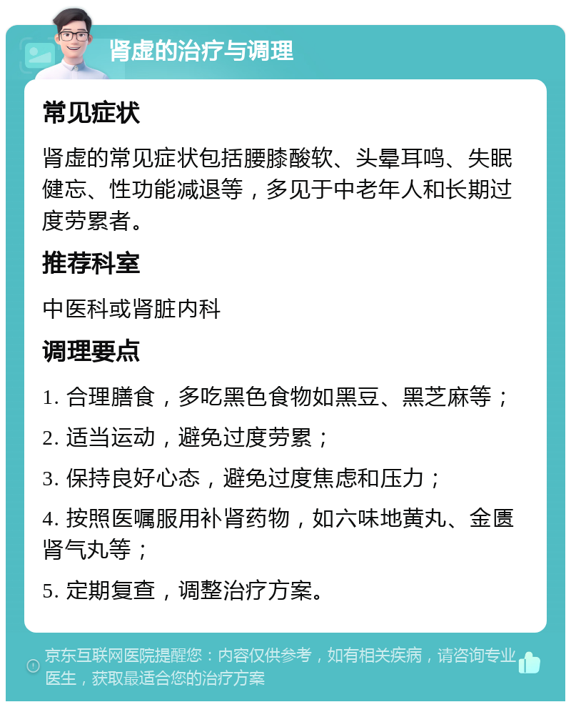 肾虚的治疗与调理 常见症状 肾虚的常见症状包括腰膝酸软、头晕耳鸣、失眠健忘、性功能减退等，多见于中老年人和长期过度劳累者。 推荐科室 中医科或肾脏内科 调理要点 1. 合理膳食，多吃黑色食物如黑豆、黑芝麻等； 2. 适当运动，避免过度劳累； 3. 保持良好心态，避免过度焦虑和压力； 4. 按照医嘱服用补肾药物，如六味地黄丸、金匮肾气丸等； 5. 定期复查，调整治疗方案。