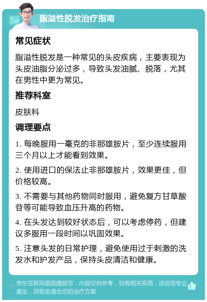 脂溢性脱发治疗指南 常见症状 脂溢性脱发是一种常见的头皮疾病，主要表现为头皮油脂分泌过多，导致头发油腻、脱落，尤其在男性中更为常见。 推荐科室 皮肤科 调理要点 1. 每晚服用一毫克的非那雄胺片，至少连续服用三个月以上才能看到效果。 2. 使用进口的保法止非那雄胺片，效果更佳，但价格较高。 3. 不需要与其他药物同时服用，避免复方甘草酸苷等可能导致血压升高的药物。 4. 在头发达到较好状态后，可以考虑停药，但建议多服用一段时间以巩固效果。 5. 注意头发的日常护理，避免使用过于刺激的洗发水和护发产品，保持头皮清洁和健康。