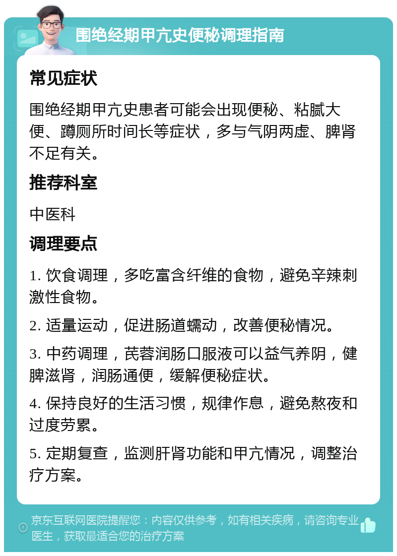 围绝经期甲亢史便秘调理指南 常见症状 围绝经期甲亢史患者可能会出现便秘、粘腻大便、蹲厕所时间长等症状，多与气阴两虚、脾肾不足有关。 推荐科室 中医科 调理要点 1. 饮食调理，多吃富含纤维的食物，避免辛辣刺激性食物。 2. 适量运动，促进肠道蠕动，改善便秘情况。 3. 中药调理，芪蓉润肠口服液可以益气养阴，健脾滋肾，润肠通便，缓解便秘症状。 4. 保持良好的生活习惯，规律作息，避免熬夜和过度劳累。 5. 定期复查，监测肝肾功能和甲亢情况，调整治疗方案。