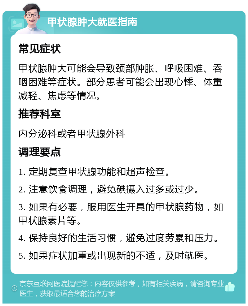 甲状腺肿大就医指南 常见症状 甲状腺肿大可能会导致颈部肿胀、呼吸困难、吞咽困难等症状。部分患者可能会出现心悸、体重减轻、焦虑等情况。 推荐科室 内分泌科或者甲状腺外科 调理要点 1. 定期复查甲状腺功能和超声检查。 2. 注意饮食调理，避免碘摄入过多或过少。 3. 如果有必要，服用医生开具的甲状腺药物，如甲状腺素片等。 4. 保持良好的生活习惯，避免过度劳累和压力。 5. 如果症状加重或出现新的不适，及时就医。