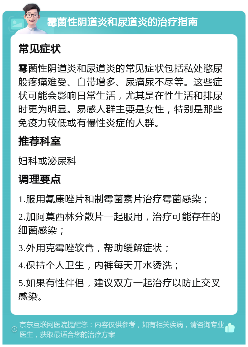 霉菌性阴道炎和尿道炎的治疗指南 常见症状 霉菌性阴道炎和尿道炎的常见症状包括私处憋尿般疼痛难受、白带增多、尿痛尿不尽等。这些症状可能会影响日常生活，尤其是在性生活和排尿时更为明显。易感人群主要是女性，特别是那些免疫力较低或有慢性炎症的人群。 推荐科室 妇科或泌尿科 调理要点 1.服用氟康唑片和制霉菌素片治疗霉菌感染； 2.加阿莫西林分散片一起服用，治疗可能存在的细菌感染； 3.外用克霉唑软膏，帮助缓解症状； 4.保持个人卫生，内裤每天开水烫洗； 5.如果有性伴侣，建议双方一起治疗以防止交叉感染。