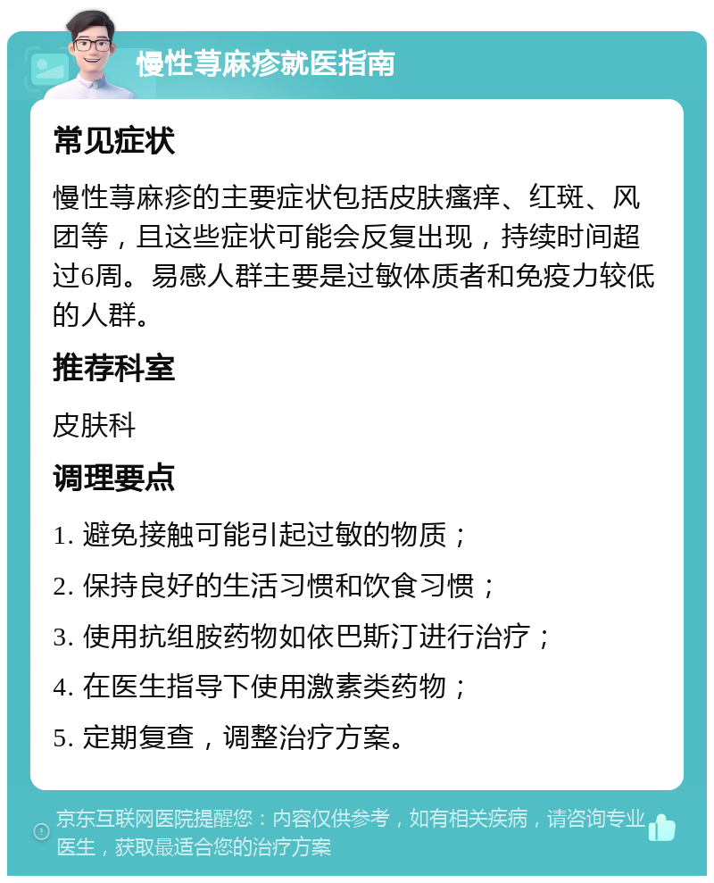 慢性荨麻疹就医指南 常见症状 慢性荨麻疹的主要症状包括皮肤瘙痒、红斑、风团等，且这些症状可能会反复出现，持续时间超过6周。易感人群主要是过敏体质者和免疫力较低的人群。 推荐科室 皮肤科 调理要点 1. 避免接触可能引起过敏的物质； 2. 保持良好的生活习惯和饮食习惯； 3. 使用抗组胺药物如依巴斯汀进行治疗； 4. 在医生指导下使用激素类药物； 5. 定期复查，调整治疗方案。